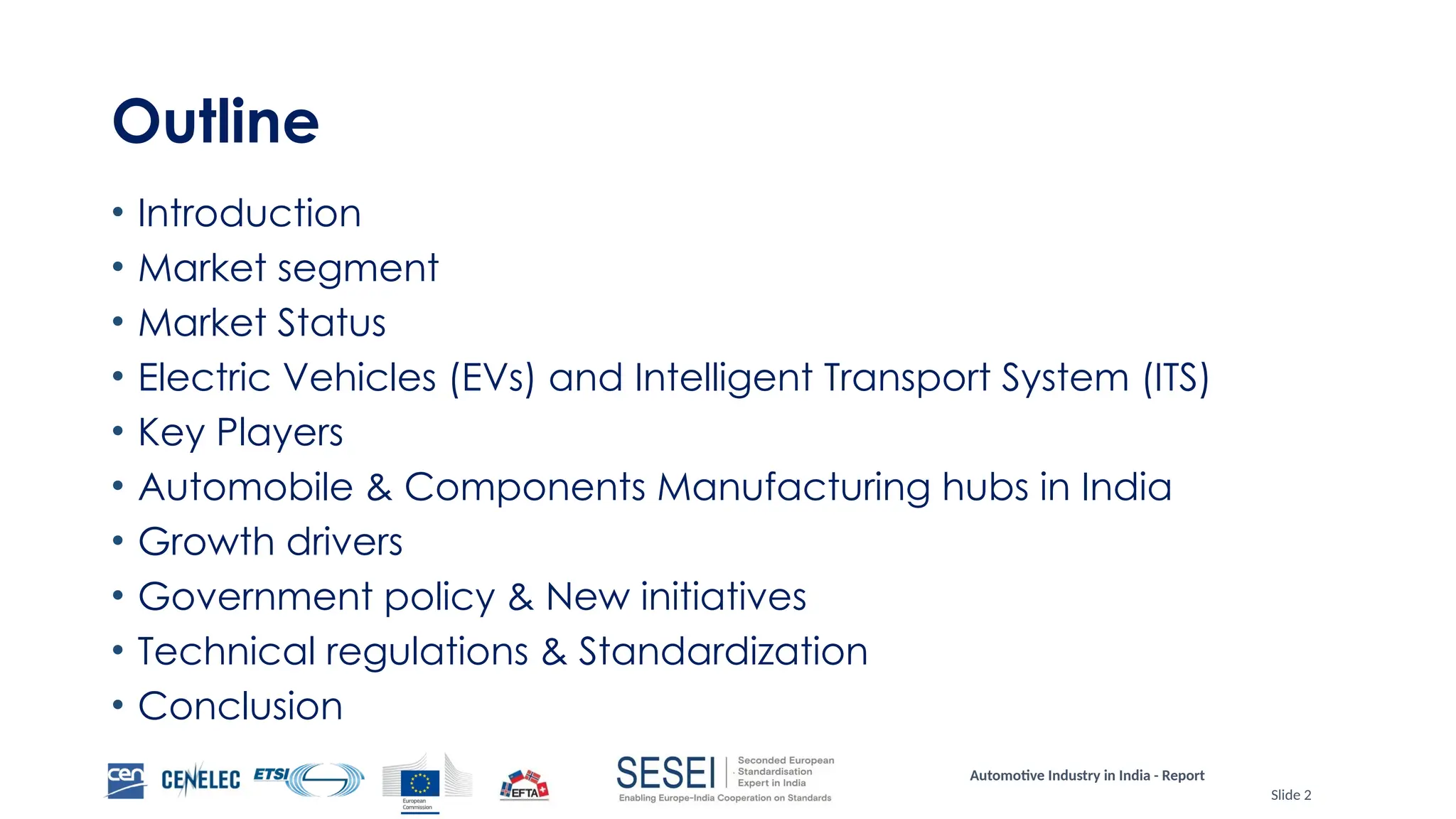 Automotive Industry in India - Report
Slide 2
Outline
• Introduction
• Market segment
• Market Status
• Electric Vehicles (EVs) and Intelligent Transport System (ITS)
• Key Players
• Automobile & Components Manufacturing hubs in India
• Growth drivers
• Government policy & New initiatives
• Technical regulations & Standardization
• Conclusion
 