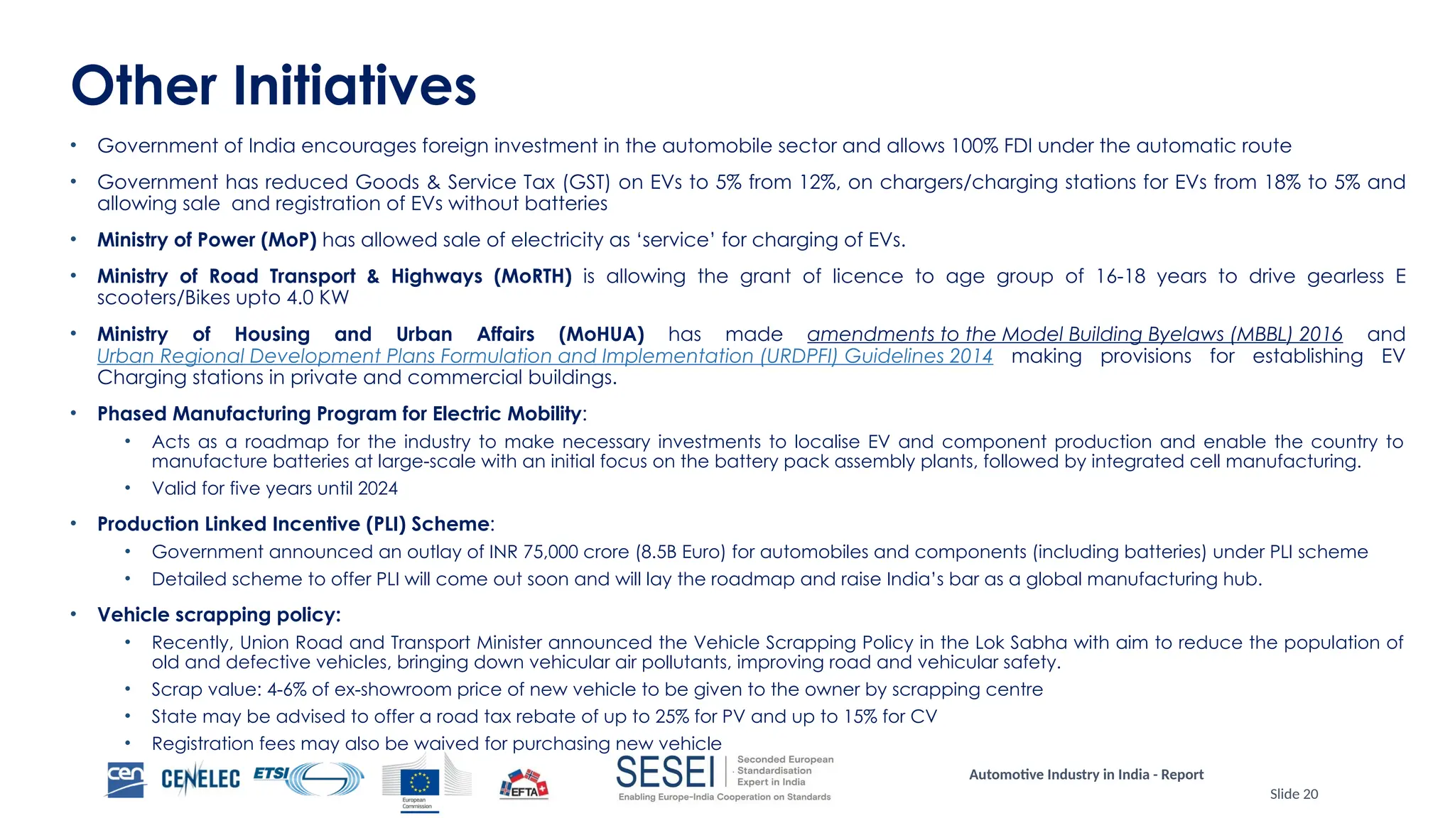 Automotive Industry in India - Report
Slide 20
Other Initiatives
• Government of India encourages foreign investment in the automobile sector and allows 100% FDI under the automatic route
• Government has reduced Goods & Service Tax (GST) on EVs to 5% from 12%, on chargers/charging stations for EVs from 18% to 5% and
allowing sale and registration of EVs without batteries
• Ministry of Power (MoP) has allowed sale of electricity as ‘service’ for charging of EVs.
• Ministry of Road Transport & Highways (MoRTH) is allowing the grant of licence to age group of 16-18 years to drive gearless E
scooters/Bikes upto 4.0 KW
• Ministry of Housing and Urban Affairs (MoHUA) has made amendments to the Model Building Byelaws (MBBL) 2016 and
Urban Regional Development Plans Formulation and Implementation (URDPFI) Guidelines 2014 making provisions for establishing EV
Charging stations in private and commercial buildings.
• Phased Manufacturing Program for Electric Mobility:
• Acts as a roadmap for the industry to make necessary investments to localise EV and component production and enable the country to
manufacture batteries at large-scale with an initial focus on the battery pack assembly plants, followed by integrated cell manufacturing.
• Valid for five years until 2024
• Production Linked Incentive (PLI) Scheme:
• Government announced an outlay of INR 75,000 crore (8.5B Euro) for automobiles and components (including batteries) under PLI scheme
• Detailed scheme to offer PLI will come out soon and will lay the roadmap and raise India’s bar as a global manufacturing hub.
• Vehicle scrapping policy:
• Recently, Union Road and Transport Minister announced the Vehicle Scrapping Policy in the Lok Sabha with aim to reduce the population of
old and defective vehicles, bringing down vehicular air pollutants, improving road and vehicular safety.
• Scrap value: 4-6% of ex-showroom price of new vehicle to be given to the owner by scrapping centre
• State may be advised to offer a road tax rebate of up to 25% for PV and up to 15% for CV
• Registration fees may also be waived for purchasing new vehicle
 