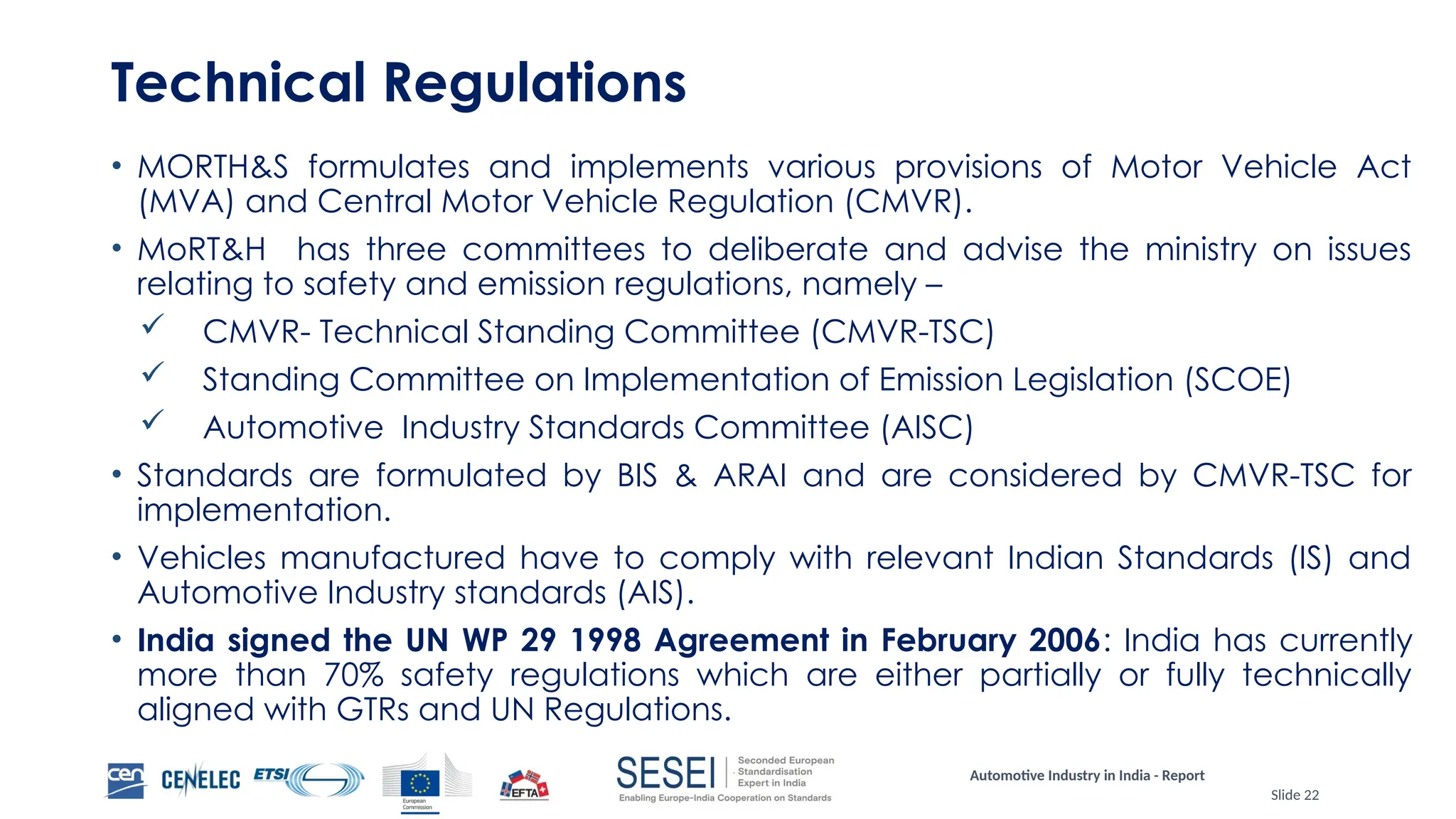 Automotive Industry in India - Report
Slide 22
Technical Regulations
• MORTH&S formulates and implements various provisions of Motor Vehicle Act
(MVA) and Central Motor Vehicle Regulation (CMVR).
• MoRT&H has three committees to deliberate and advise the ministry on issues
relating to safety and emission regulations, namely –
 CMVR- Technical Standing Committee (CMVR-TSC)
 Standing Committee on Implementation of Emission Legislation (SCOE)
 Automotive Industry Standards Committee (AISC)
• Standards are formulated by BIS & ARAI and are considered by CMVR-TSC for
implementation.
• Vehicles manufactured have to comply with relevant Indian Standards (IS) and
Automotive Industry standards (AIS).
• India signed the UN WP 29 1998 Agreement in February 2006: India has currently
more than 70% safety regulations which are either partially or fully technically
aligned with GTRs and UN Regulations.
 