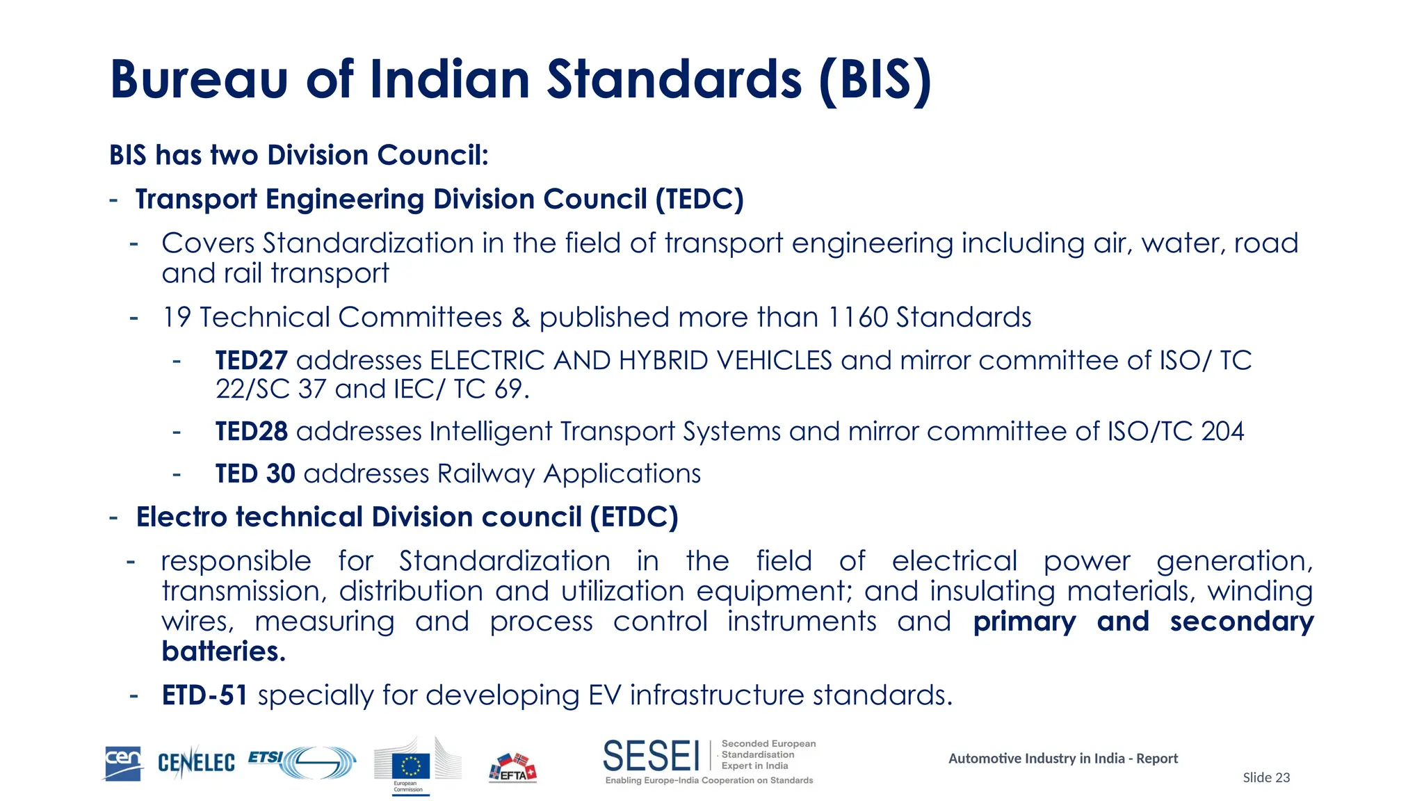 Automotive Industry in India - Report
Slide 23
Bureau of Indian Standards (BIS)
BIS has two Division Council:
- Transport Engineering Division Council (TEDC)
- Covers Standardization in the field of transport engineering including air, water, road
and rail transport
- 19 Technical Committees & published more than 1160 Standards
- TED27 addresses ELECTRIC AND HYBRID VEHICLES and mirror committee of ISO/ TC
22/SC 37 and IEC/ TC 69.
- TED28 addresses Intelligent Transport Systems and mirror committee of ISO/TC 204
- TED 30 addresses Railway Applications
- Electro technical Division council (ETDC)
- responsible for Standardization in the field of electrical power generation,
transmission, distribution and utilization equipment; and insulating materials, winding
wires, measuring and process control instruments and primary and secondary
batteries.
- ETD-51 specially for developing EV infrastructure standards.
 