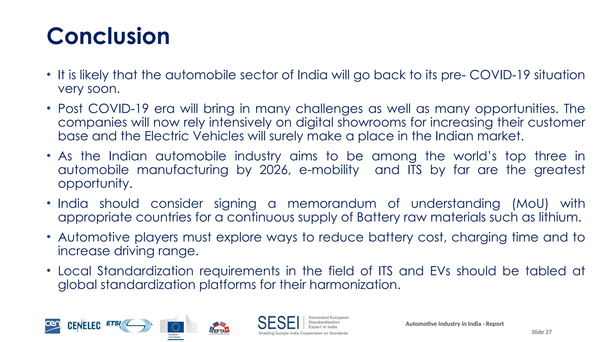 Automotive Industry in India - Report
Slide 27
Conclusion
• It is likely that the automobile sector of India will go back to its pre- COVID-19 situation
very soon.
• Post COVID-19 era will bring in many challenges as well as many opportunities. The
companies will now rely intensively on digital showrooms for increasing their customer
base and the Electric Vehicles will surely make a place in the Indian market.
• As the Indian automobile industry aims to be among the world’s top three in
automobile manufacturing by 2026, e-mobility and ITS by far are the greatest
opportunity.
• India should consider signing a memorandum of understanding (MoU) with
appropriate countries for a continuous supply of Battery raw materials such as lithium.
• Automotive players must explore ways to reduce battery cost, charging time and to
increase driving range.
• Local Standardization requirements in the field of ITS and EVs should be tabled at
global standardization platforms for their harmonization.
 