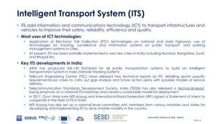Automotive Industry in India - Report
Slide 10
Intelligent Transport System (ITS)
• ITS add information and communications technology (ICT) to transport infrastructures and
vehicles to improve their safety, reliability, efficiency and quality.
• Most uses of ICT technologies:
• Application of Electronic Toll Collection (ETC) technologies on national and state highways, use of
technologies for tracking, surveillance and information systems on public transport, and parking
management systems in cities.
• At present, ITS has been partially implemented in very few cities in India including Mumbai, Bangalore, Surat,
and Bhopal etc.
• Key ITS developments in India:
• ARAI has produced AIS-140 Standard for all public transportation systems to build an Intelligent
Transportation System in India (Vehicle Tracking System)
• Telecom Engineering Centre (TEC) have released two technical reports on ITS, detailing sector specific
requirements/use cases to carry out gap analysis and future action plans with possible models of service
delivery.
• Telecommunication Standards Development Society, India (TSDSI) has also released a technical report,
laying emphasis on a national ITS roadmap and create a sustainable model for deployment.
• In 2017, Govt. think tank NITI Aayog and International Road Federation (IRF) signed a Statement of Intent to
cooperate in the field of ITS in India
• NITI Aayog has also set up a national level committee with members from various ministries and states for
developing and implementing ITS to drive smarter mobility in the country.
 