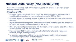 Automotive Industry in India - Report
Slide 15
National Auto Policy (NAP) 2018 (Draft)
• Government unveiled draft NAP in February 2018 with a vision to promote Green
mobility in the Country.
• Objectives of NAP:
 Increase contribution to GDP To support the growth of industry and comprise a
considerable proportion of the manufacturing sector GDP by 2026
 Increase exports To scale-up exports to 30-40% of the overall output over the next
decade
 improve the brand recognition, competitiveness and technological advancement
of the Indian automotive industry across the world
 Drive employment generation and skill development To become a solid foundation
for job creation over the next decade
 Increase local R&D investments to drive the R&D efforts towards indigenous
research, design and engineering
 To promote clean, safe, efficient and comfortable mobility, with a focus on
environmental protection and affordability
 