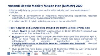 Automotive Industry in India - Report
Slide 16
National Electric Mobility Mission Plan (NEMMP) 2020
• Introduced jointly by government, automotive industry and academia/research
institutes.
 Promotion & development of indigenous manufacturing capabilities, required
infrastructure, consumer awareness and technology.
 6 million electric & hybrid vehicles per year on the road by 2020.
• Faster Adoption and Manufacturing of Hybrid and Electric vehicles (FAME) India
 Initially, FAME-I as part of NEMMP was launched by DHI in 2015 for 2 years but was
extended from time to time till March 31, 2019
 FAME-II with an outlay 10,000 crore(~€1200 million) has come into effect on April 1,
2019, for three years: Rs. 1000 Crore (€115 million) has been earmarked for
establishment of charging infrastructure as per “
Charging Infrastructure for Electrical Vehicles- Guidelines and Standards ” released
by Ministry of Power
 Over 27,000 EVs have been supported till September 2020, by way of Demand
Incentive amounting to about Rs. 95 Cr (€11 million).
 