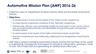 Automotive Industry in India - Report
Slide 17
Automotive Mission Plan (AMP) 2016-26
• Collective vision of Department of Heavy Industry (DHI) and the Indian Automotive
Industry
• Objectives:
• To propel industry to become the engine of the “Make in India” programme.
• To make Industry a significant contributor to the “Skill India” programme.
• Promote safe, efficient, and comfortable mobility for every person in the country with an
eye on environmental protection and affordability through both public and personal
transport options.
• To seek increase of net exports of the Indian Automotive industry several fold.
• Promote comprehensive and stable policy dispensation for all regulations impacting the
industry.
• AMP 2026 is aimed at bringing Automotive Industry among the top three of the worlds
in engineering, manufacture and exports of vehicles & components, growing in value
to over 12% of India GDP and generating an additional 65 million jobs.
 
