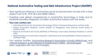 Automotive Industry in India - Report
Slide 18
National Automotive Testing and R&D Infrastructure Project (NATRiP)
• Most significant initiative in Automotive sector by Government of India with a total
project cost of Rs. 3727.30 crore (€428 million).
• Creating core global competencies in automotive technology in India and to
facilitate seamless integration of Indian Automotive industry with the world.
• Four new centers are:
• International Center For Automotive Technology (iCAT) at Manesar (Haryana) in northern India.
• Global Automotive Research Center (GARC) at Oragadam near Chennai (Tamil Nadu) in
southern India.
• National Automotive Test Tracks (NATRAX) at Pithampur near Indore (Madhya Pradesh) in central
India.
• National Institute of Automotive Inspection, Maintenance & Training (NIAIMT) at Silchar (Assam) in
northeast India.
• Two existing facilities 'Automotive Research Association of India (ARAI-Pune) and
Vehicle Research & Development Establishment (VRDE - Ahmednagar)' have
been upgraded with new technologies.
 