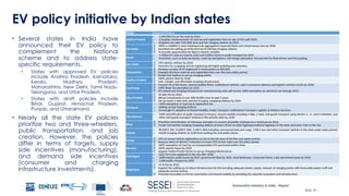 Automotive Industry in India - Report
Slide 19
EV policy initiative by Indian states
• Several states in India have
announced their EV policy to
complement the National
scheme and to address state-
specific requirements.
• States with approved EV policies
include Andhra Pradesh, Karnataka,
Kerala, Madhya Pradesh,
Maharashtra, New Delhi, Tamil Nadu,
Telangana, and Uttar Pradesh.
• States with draft policies include
Bihar, Gujarat, Himachal Pradesh,
Punjab, and Uttarakhand.
• Nearly all the state EV policies
prioritize two and three-wheelers,
public transportation, and job
creation. However, the policies
differ in terms of targets, supply
side incentives (manufacturing),
and demand side incentives
(consumer and charging
infrastructure investments).
State State EV Policy
Andhra Pradesh
• 1,000,000 EVs on the road by 2024.
• Complete reimbursement of road tax and registration fees on sale of EVs until 2024..
• Establish one lakh (100,000) slow and fast charging stations by 2024.
Karnataka
 100% e-mobility in auto-rickshaws/cab aggregators/corporate fleets and school buses/vans by 2030.
 incentives for setting up of the first lot of 100 fast charging stations.
 To provide opportunities for R&D in electric mobility
Kerala
• 1 million EV units on road by 2022 and 6,000 e-buses in public transport by 2025.
• Incentives, such as state tax breaks, road-tax exemptions, toll-charge exemption, free permits for fleet drivers and free parking.
New Delhi
 25% electric vehicles by 2024.
 Incentive for scrapping and de-registering old highly polluting two-wheelers.
Maharashtra
 Increase number of EV registered in Maharashtra to 500,000.
 Exempts EVs from road tax and registration fees over five-year policy period.
 Enable fuel stations to set up charging points
Madhya Pradesh
 100% electric fleet by 2028.
 Safe, reliable, and affordable charging infrastructure
Tamil Nadu
 Convert 5% of the buses, shared mobility fleets, institutional vehicles, and e-commerce delivery and logistics vehicles to EVs by 2030.
 100% Road Tax exemption by 2022.
 EV-related and charging infrastructure manufacturing units will receive 100% exemption on electricity tax through 2025.
Uttar Pradesh
 10 lakh EVs by 2024.
 Attract investments of over INR 40,000 crore in next 5 years
 Set up nearly 2 lakh slow and fast charging, swapping stations by 2024
Telangana
• 100% exemption of road tax & registration fee
• Setting up fast charging stations
• Encourage EV adoption in Shared Mobility, Public Transport, Institutional Transport, Logistics & Delivery Services.
Uttarakhand
• 100% electrification of public transport (e-buses), shared mobility including e-bike, e-taxis, and goods transport using electric 2-, 3-, and 4-wheelers, and
other mini goods-transport vehicles in five priority cities by 2030.
Bihar
 Prioritizes electrification of rickshaws and plans to convert all paddle rickshaws to e-rickshaws by 2022.
 Create normal/fast charging/swapping stations at every 25 Km on state highways/national highways in the state and every 3 km in the city.
Gujarat
• 80,000 E-2W, 14,000 E-3Ws, 4,500 E-4Ws including commercial taxis and cargo, 1500 e-bus and other transport vehicles in the state under policy period.
• Install charging stations at multi-level parking lots and public places.
Punjab
 25% of annual vehicle registrations as EVs in the last year of the five-year policy period.
 Increase share of electric 2-wheelers to reach 25% of new sales over the policy period.
Haryana
 100% exemption of road tax on transportation EVs purchased within State.
 100% electric buses by 2029
 Support Public/Private Sector to set up Charging infrastructure
Chandigarh
• Only EVs to be registered in the city after 2030.
• 100% electric public buses by 2027, government fleet by 2025, Auto Rickshaws, Corporate Fleets, Cabs and School buses by 2030.
• 1,000 public chargers by 2030
Meghalaya
 15 % EVs by 2025.
 Support the setting up of robust infrastructure for EVs including adequate power supply, network of charging points with favourable power tariff and
adequate service centres.
 Promote innovation in EVs for automotive and shared mobility by providing the requisite ecosystem and infrastructure.
 