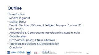 Automotive Industry in India - Report
Slide 2
Outline
• Introduction
• Market segment
• Market Status
• Electric Vehicles (EVs) and Intelligent Transport System (ITS)
• Key Players
• Automobile & Components Manufacturing hubs in India
• Growth drivers
• Government policy & New initiatives
• Technical regulations & Standardization
• Conclusion
 