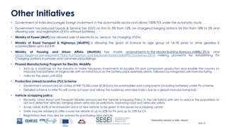 Automotive Industry in India - Report
Slide 20
Other Initiatives
• Government of India encourages foreign investment in the automobile sector and allows 100% FDI under the automatic route
• Government has reduced Goods & Service Tax (GST) on EVs to 5% from 12%, on chargers/charging stations for EVs from 18% to 5% and
allowing sale and registration of EVs without batteries
• Ministry of Power (MoP) has allowed sale of electricity as ‘service’ for charging of EVs.
• Ministry of Road Transport & Highways (MoRTH) is allowing the grant of licence to age group of 16-18 years to drive gearless E
scooters/Bikes upto 4.0 KW
• Ministry of Housing and Urban Affairs (MoHUA) has made amendments to the Model Building Byelaws (MBBL) 2016 and
Urban Regional Development Plans Formulation and Implementation (URDPFI) Guidelines 2014 making provisions for establishing EV
Charging stations in private and commercial buildings.
• Phased Manufacturing Program for Electric Mobility:
• Acts as a roadmap for the industry to make necessary investments to localise EV and component production and enable the country to
manufacture batteries at large-scale with an initial focus on the battery pack assembly plants, followed by integrated cell manufacturing.
• Valid for five years until 2024
• Production Linked Incentive (PLI) Scheme:
• Government announced an outlay of INR 75,000 crore (8.5B Euro) for automobiles and components (including batteries) under PLI scheme
• Detailed scheme to offer PLI will come out soon and will lay the roadmap and raise India’s bar as a global manufacturing hub.
• Vehicle scrapping policy:
• Recently, Union Road and Transport Minister announced the Vehicle Scrapping Policy in the Lok Sabha with aim to reduce the population of
old and defective vehicles, bringing down vehicular air pollutants, improving road and vehicular safety.
• Scrap value: 4-6% of ex-showroom price of new vehicle to be given to the owner by scrapping centre
• State may be advised to offer a road tax rebate of up to 25% for PV and up to 15% for CV
• Registration fees may also be waived for purchasing new vehicle
 