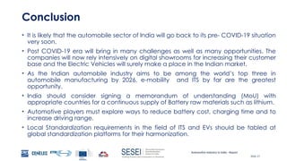 Automotive Industry in India - Report
Slide 27
Conclusion
• It is likely that the automobile sector of India will go back to its pre- COVID-19 situation
very soon.
• Post COVID-19 era will bring in many challenges as well as many opportunities. The
companies will now rely intensively on digital showrooms for increasing their customer
base and the Electric Vehicles will surely make a place in the Indian market.
• As the Indian automobile industry aims to be among the world’s top three in
automobile manufacturing by 2026, e-mobility and ITS by far are the greatest
opportunity.
• India should consider signing a memorandum of understanding (MoU) with
appropriate countries for a continuous supply of Battery raw materials such as lithium.
• Automotive players must explore ways to reduce battery cost, charging time and to
increase driving range.
• Local Standardization requirements in the field of ITS and EVs should be tabled at
global standardization platforms for their harmonization.
 