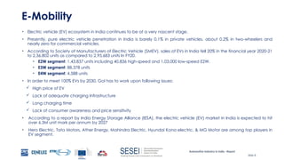Automotive Industry in India - Report
Slide 8
E-Mobility
• Electric vehicle (EV) ecosystem in India continues to be at a very nascent stage.
• Presently, pure electric vehicle penetration in India is barely 0.1% in private vehicles, about 0.2% in two-wheelers and
nearly zero for commercial vehicles.
• According to Society of Manufacturers of Electric Vehicle (SMEV), sales of EVs in India fell 20% in the financial year 2020-21
to 2,36,802 units as compared to 2,95,683 units In FY20.
• E2W segment: 1,43,837 units including 40,836 high-speed and 1,03,000 low-speed E2W.
• E3W segment: 88,378 units
• E4W segment: 4,588 units
• In order to meet 100% EVs by 2030, GoI has to work upon following issues:
 High price of EV
 Lack of adequate charging Infrastructure
 Long charging time
 Lack of consumer awareness and price sensitivity
• According to a report by India Energy Storage Alliance (IESA), the electric vehicle (EV) market in India is expected to hit
over 6.3M unit mark per annum by 2027
• Hero Electric, Tata Motors, Ather Energy, Mahindra Electric, Hyundai Kona electric, & MG Motor are among top players in
EV segment.
 