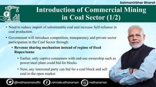 Introduction of Commercial Mining
in Coal Sector (1/2)
• Need to reduce import of substitutable coal and increase Self-reliance in
coal production.
• Government will introduce competition, transparency and private sector
participation in the Coal Sector through:
• Revenue sharing mechanism instead of regime of fixed
Rupee/tonne
• Earlier, only captive consumers with end-use ownership such as
power/steel plant could bid for blocks
• Now, any interested party can bid for a coal block and sell
coal in the open market
 