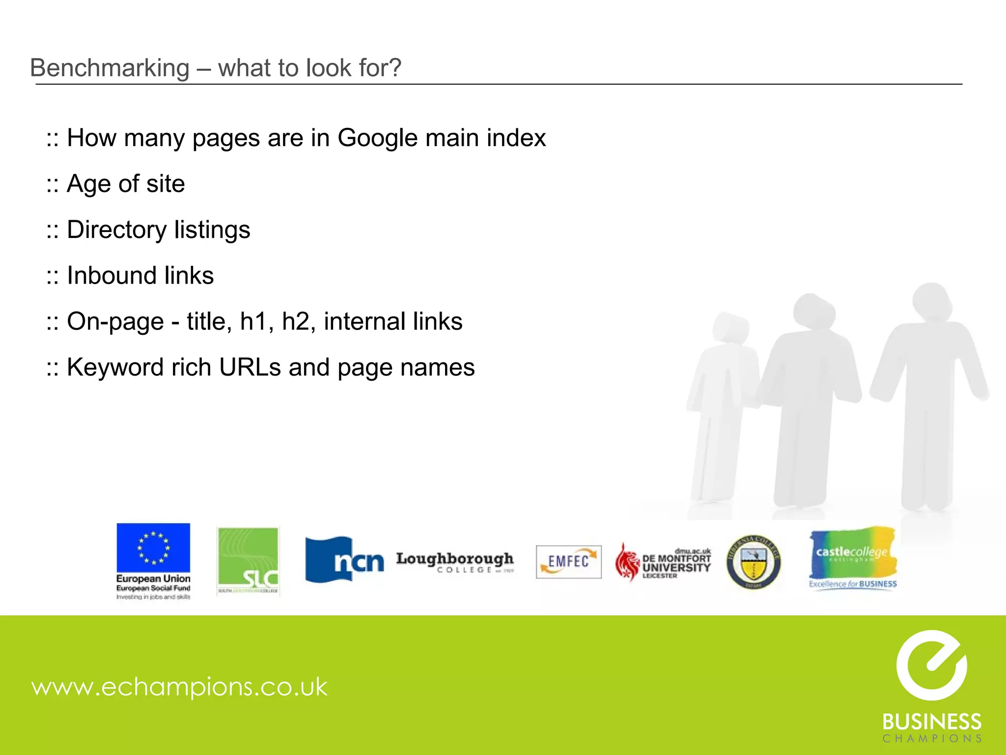 www.echampions.co.uk Benchmarking – what to look for? :: How many pages are in Google main index :: Age of site :: Directory listings :: Inbound links :: On-page - title, h1, h2, internal links :: Keyword rich URLs and page names 