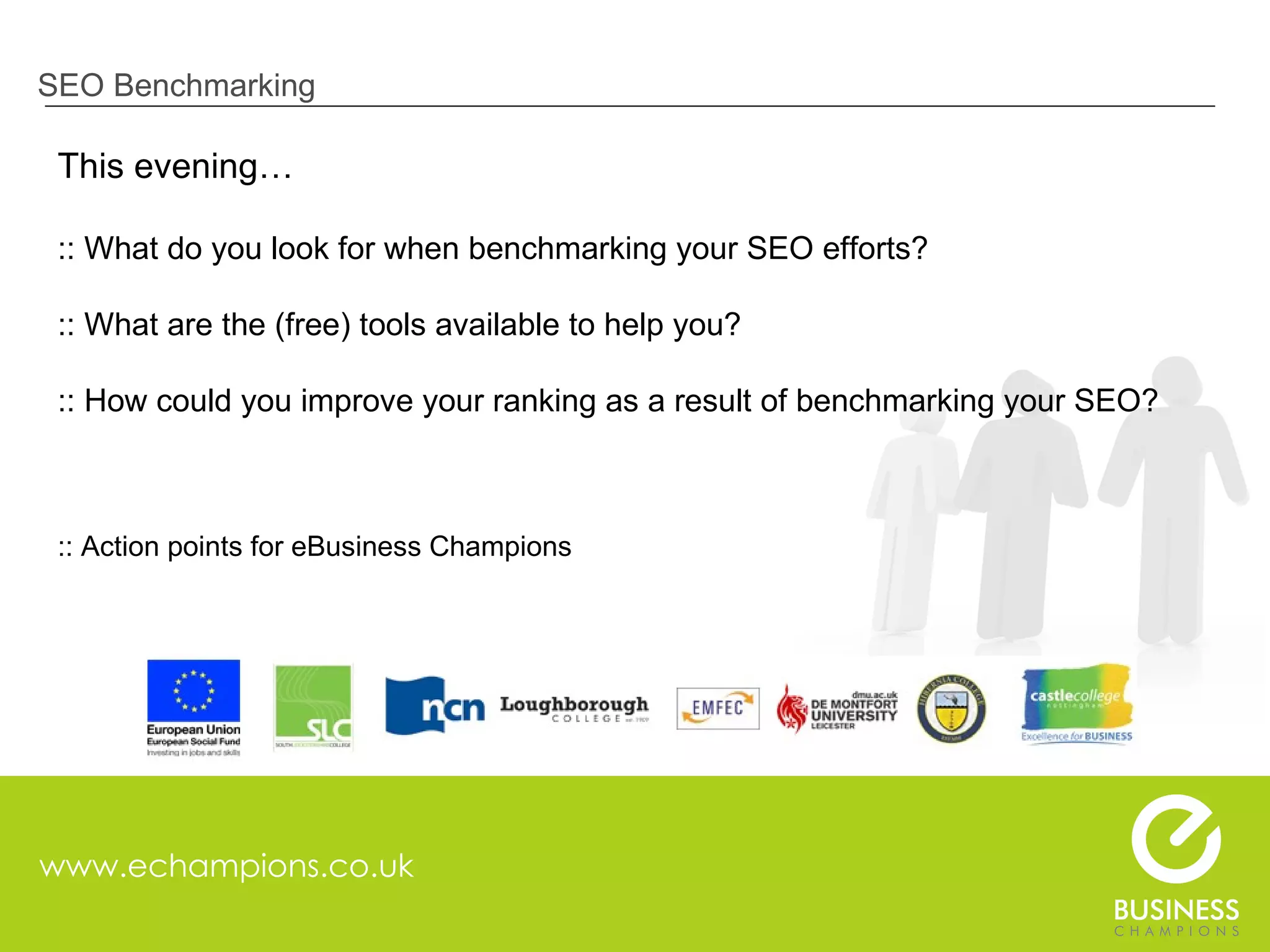 www.echampions.co.uk SEO Benchmarking This evening… :: What do you look for when benchmarking your SEO efforts? :: What are the (free) tools available to help you? :: How could you improve your ranking as a result of benchmarking your SEO? :: Action points for eBusiness Champions 