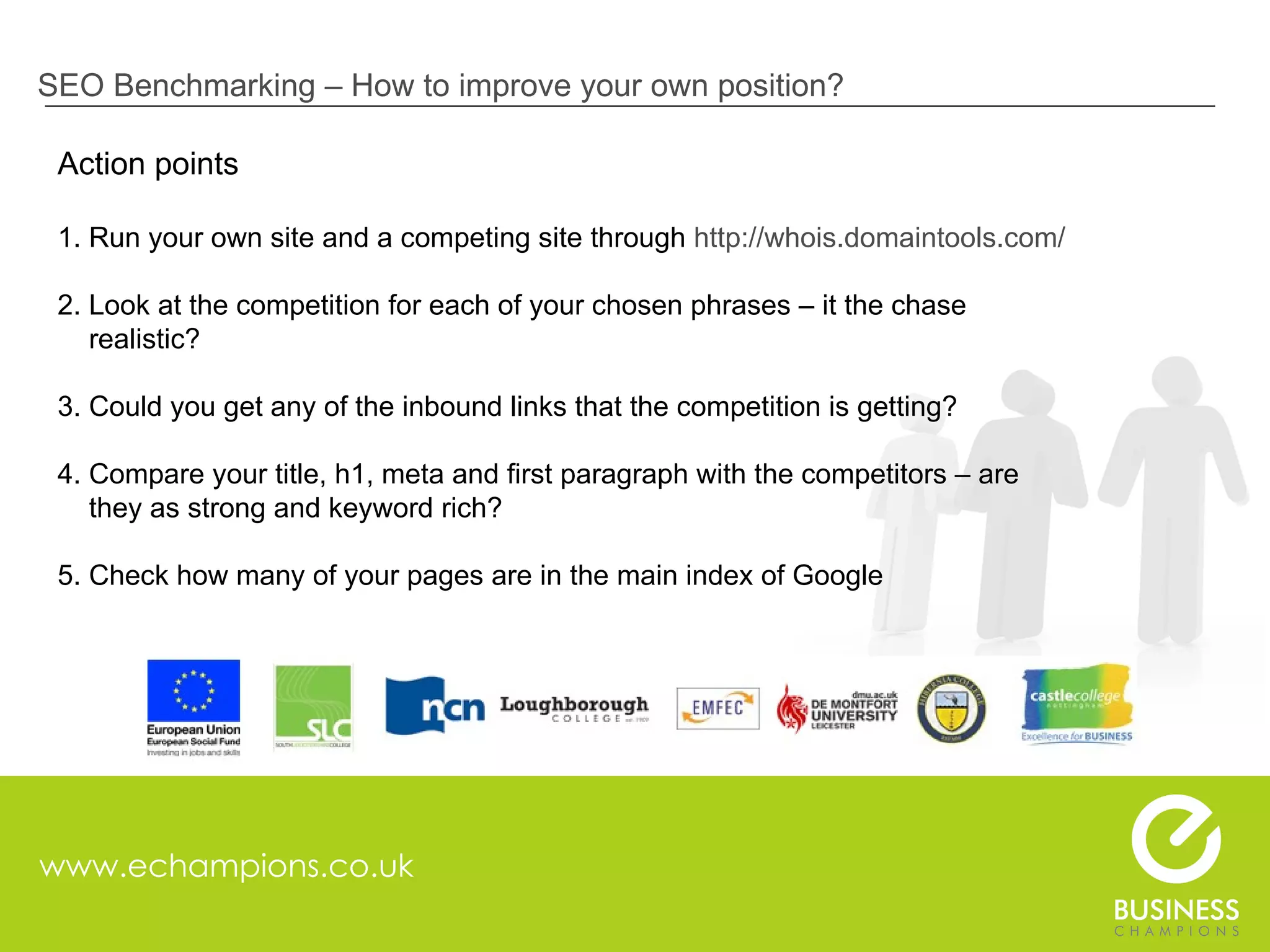 www.echampions.co.uk SEO Benchmarking – How to improve your own position? Action points 1. Run your own site and a competing site through  http://whois.domaintools.com/   2. Look at the competition for each of your chosen phrases – it the chase    realistic? 3. Could you get any of the inbound links that the competition is getting? 4. Compare your title, h1, meta and first paragraph with the competitors – are    they as strong and keyword rich? 5. Check how many of your pages are in the main index of Google  