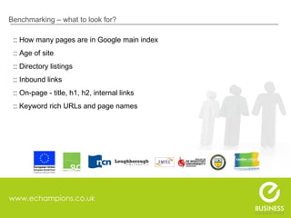 www.echampions.co.uk Benchmarking – what to look for? :: How many pages are in Google main index :: Age of site :: Directory listings :: Inbound links :: On-page - title, h1, h2, internal links :: Keyword rich URLs and page names 