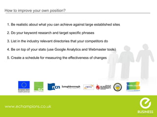 www.echampions.co.uk How to improve your own position? 1. Be realistic about what you can achieve against large established sites 2. Do your keyword research and target specific phrases 3. List in the industry relevant directories that your competitors do 4. Be on top of your stats (use Google Analytics and Webmaster tools)  5. Create a schedule for measuring the effectiveness of changes  