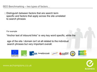 www.echampions.co.uk SEO Benchmarking – two types of factors… :: Distinguish between factors that are search term    specific and factors that apply across the site unrelated    to search phrases For example  “ Anchor text of inbound links” is very key word specific, while the    age of the site / domain isn’t at all related to the individual   search phrases but very important overall. 