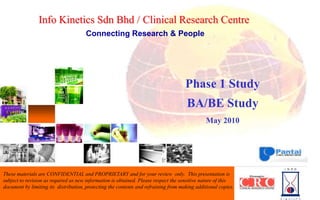Info Kinetics Sdn Bhd /Clinical Research Centre Connecting Research & People Phase 1 Study BA/BE Study  May 2010 These materials are CONFIDENTIAL and PROPRIETARY and for your review  only.  This presentation is subject to revision as required as new information is obtained. Please respect the sensitive nature of this document by limiting its  distribution, protecting the contents and refraining from making additional copies. 