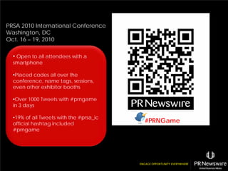 PRSA 2010 International Conference
Washington, DC
Oct. 16 – 19, 2010

  • Open to all attendees with a
  smartphone

  •Placed codes all over the
  conference, name tags, sessions,
  even other exhibitor booths

  •Over 1000 Tweets with #prngame
  in 3 days

  •19% of all Tweets with the #prsa_ic
  official hashtag included
                                         #PRNGame
  #prngame
 