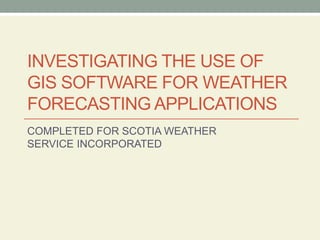 INVESTIGATING THE USE OF
GIS SOFTWARE FOR WEATHER
FORECASTING APPLICATIONS
COMPLETED FOR SCOTIA WEATHER
SERVICE INCORPORATED
 