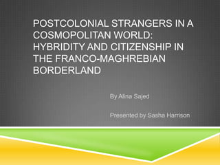 POSTCOLONIAL STRANGERS IN A
COSMOPOLITAN WORLD:
HYBRIDITY AND CITIZENSHIP IN
THE FRANCO-MAGHREBIAN
BORDERLAND

             By Alina Sajed


             Presented by Sasha Harrison
 
