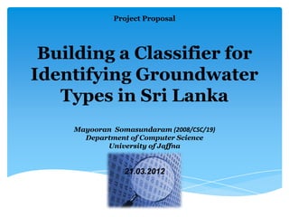 Project Proposal




 Building a Classifier for
Identifying Groundwater
   Types in Sri Lanka
    Mayooran Somasundaram (2008/CSC/19)
      Department of Computer Science
           University of Jaffna


                21.03.2012
 