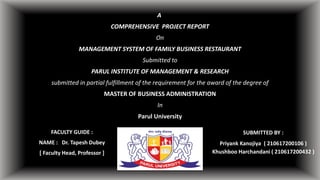 A
COMPREHENSIVE PROJECT REPORT
On
MANAGEMENT SYSTEM OF FAMILY BUSINESS RESTAURANT
Submitted to
PARUL INSTITUTE OF MANAGEMENT & RESEARCH
submitted in partial fulfillment of the requirement for the award of the degree of
MASTER OF BUSINESS ADMINISTRATION
In
Parul University
FACULTY GUIDE :
NAME : Dr. Tapesh Dubey
[ Faculty Head, Professor ]
SUBMITTED BY :
Priyank Kanojiya ( 210617200106 )
Khushboo Harchandani ( 210617200432 )
 