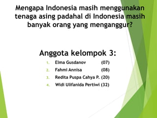 Mengapa Indonesia masih menggunakan
tenaga asing padahal di Indonesia masih
banyak orang yang menganggur?
Anggota kelompok 3:
1. Elma Gusdanov (07)
2. Fahmi Annisa (08)
3. Redita Puspa Cahya P. (20)
4. Widi Ulifanida Pertiwi (32)
 