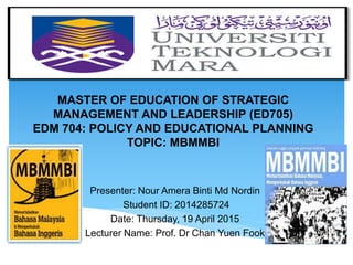 MASTER OF EDUCATION OF STRATEGIC
MANAGEMENT AND LEADERSHIP (ED705)
EDM 704: POLICY AND EDUCATIONAL PLANNING
TOPIC: MBMMBI
Presenter: Nour Amera Binti Md Nordin
Student ID: 2014285724
Date: Thursday, 19 April 2015
Lecturer Name: Prof. Dr Chan Yuen Fook
 