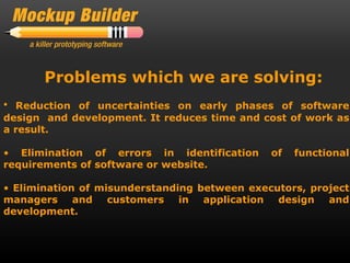 Problems which we are solving:
• Reduction of uncertainties on early phases of software
design and development. It reduces time and cost of work as
a result.

• Elimination of errors in identification     of   functional
requirements of software or website.

• Elimination of misunderstanding between executors, project
managers and customers in application design and
development.
 