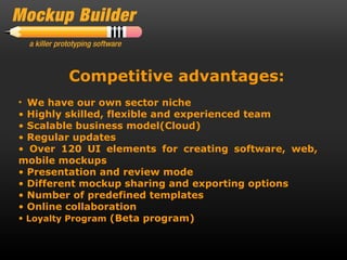 Competitive advantages:
• We have our own sector niche
• Highly skilled, flexible and experienced team
• Scalable business model(Cloud)
• Regular updates
• Over 120 UI elements for creating software, web,
mobile mockups
• Presentation and review mode
• Different mockup sharing and exporting options
• Number of predefined templates
• Online collaboration
• Loyalty Program (Beta program)
 