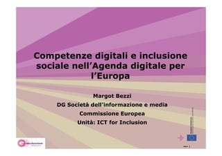 Competenze digitali e inclusione
sociale nell’Agenda digitale per
             l’Europa

               Margot Bezzi
    DG Società dell’informazione e media
           Commissione Europea
          Unità: ICT for Inclusion



                                           ••• 1
 