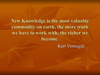 New Knowledge is the most valuable commodity on earth, the more truth we have to work with, the richer we become. Kurt Vonnegut 