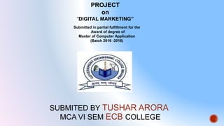 SUBMITED BY TUSHAR ARORA
MCA VI SEM ECB COLLEGE
PROJECT
on
“DIGITAL MARKETING”
Submitted in partial fulfillment for the
Award of degree of
Master of Computer Application
(Batch 2016 -2018)
 