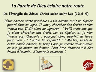 De l’évangile de Jésus-Christ selon saint Luc (13,6-9)
Jésus encore cette parabole : « Un homme avait un figuier
planté dans sa vigne. Il vint y chercher des fruits et n’en
trouva pas. Il dit alors au vigneron : “ Voilà trois ans que
je viens chercher des fruits sur ce figuier, et je n’en
trouve pas. Coupe–le ; pourquoi donc use–t–il la terre
pour rien ? ” L’autre lui répondit : “ Maître, laisse–le
cette année encore, le temps que je creuse tout autour
et que je mette du fumier. Peut–être donnera–t–il des
fruits à l’avenir… Sinon tu le couperas ”.
La	Parole	de	Dieu	éclaire	notre	route
 