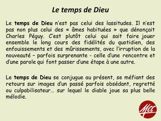 Le temps de Dieu n’est pas celui des lassitudes. Il n’est
pas non plus celui des « âmes habituées » que dénonçait
Charles Péguy. C’est plutôt celui qui sait faire jouer
ensemble le long cours des fidélités du quotidien, des
enfouissements et des mûrissements, avec l’irruption de la
nouveauté – parfois surprenante - celle d’une rencontre et
d’une parole qui font passer d’une étape à une autre.
Le temps de Dieu se conjugue au présent, se méfiant des
retours sur images d’un passé parfois obsédant, regretté
ou culpabilisateur… sur lequel le diable joue sa plus belle
mélodie.
Le	temps	de	Dieu
 