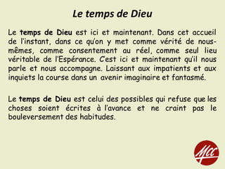 Le temps de Dieu est ici et maintenant. Dans cet accueil
de l’instant, dans ce qu’on y met comme vérité de nous-
mêmes, comme consentement au réel, comme seul lieu
véritable de l’Espérance. C’est ici et maintenant qu’il nous
parle et nous accompagne. Laissant aux impatients et aux
inquiets la course dans un avenir imaginaire et fantasmé.
Le temps de Dieu est celui des possibles qui refuse que les
choses soient écrites à l’avance et ne craint pas le
bouleversement des habitudes.
Le	temps	de	Dieu
 