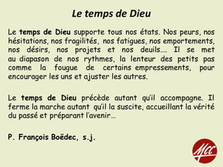 Le temps de Dieu supporte tous nos états. Nos peurs, nos
hésitations, nos fragilités, nos fatigues, nos emportements,
nos désirs, nos projets et nos deuils…. Il se met
au diapason de nos rythmes, la lenteur des petits pas
comme la fougue de certains empressements, pour
encourager les uns et ajuster les autres.
Le temps de Dieu précède autant qu’il accompagne. Il
ferme la marche autant qu’il la suscite, accueillant la vérité
du passé et préparant l’avenir…
P. François Boëdec, s.j.
Le	temps	de	Dieu
 