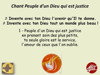 ♫ Invente avec ton Dieu l'avenir qu'Il te donne.
♫ Invente avec ton Dieu tout un monde plus beau !
1 - Peuple d'un Dieu qui est justice
en prenant soin des plus petits,
ta seule gloire est le service,
l'amour de ceux que l'on oublie.
Chant	Peuple	d'un	Dieu	qui	est	justice
 