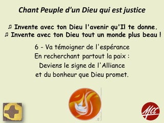 ♫ Invente avec ton Dieu l'avenir qu'Il te donne.
♫ Invente avec ton Dieu tout un monde plus beau !
6 - Va témoigner de l'espérance
En recherchant partout la paix :
Deviens le signe de l'Alliance
et du bonheur que Dieu promet.
Chant	Peuple	d'un	Dieu	qui	est	justice
 