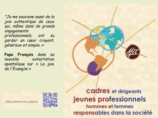 "Je me souviens aussi de la
joie authentique de ceux
qui, même dans de grands
engagements
professionnels, ont su
garder un cœur croyant,
généreux et simple. »
Pape François dans sa
nouvelle exhortation
apostolique sur « La joie
de l'Evangile »
 