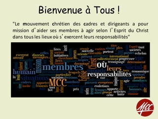 Bienvenue à Tous !
"Le mouvement chrétien des cadres et dirigeants a pour
mission d’aider ses membres à agir selon l’Esprit du Christ
dans tous les lieuxoù s’exercent leurs responsabilités"
 