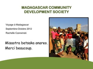 MADAGASCAR COMMUNITY
               DEVELOPMENT SOCIETY


Voyage à Madagascar
Septembre-Octobre 2012
Rachelle Czerwinski



Misaotra betsaka anareo.
Merci beaucoup.
 