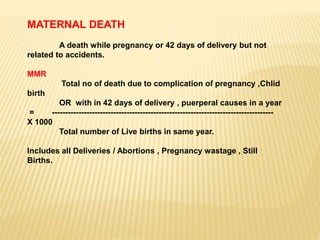 MATERNAL DEATH
A death while pregnancy or 42 days of delivery but not
related to accidents.
MMR
Total no of death due to complication of pregnancy ,Chlid
birth
OR with in 42 days of delivery , puerperal causes in a year
= -----------------------------------------------------------------------------------
X 1000
Total number of Live births in same year.
Includes all Deliveries / Abortions , Pregnancy wastage , Still
Births.
 