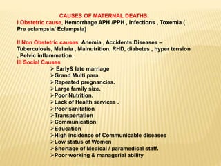 CAUSES OF MATERNAL DEATHS.
I Obstetric cause, Hemorrhage APH /PPH , Infections , Toxemia (
Pre eclampsia/ Eclampsia)
II Non Obstetric causes. Anemia , Accidents Diseases –
Tuberculosis, Malaria , Malnutrition, RHD, diabetes , hyper tension
, Pelvic inflammation.
III Social Causes
 Early& late marriage
Grand Multi para.
Repeated pregnancies.
Large family size.
Poor Nutrition.
Lack of Health services .
Poor sanitation
Transportation
Communication
Education
High incidence of Communicable diseases
Low status of Women
Shortage of Medical / paramedical staff.
Poor working & managerial ability
 