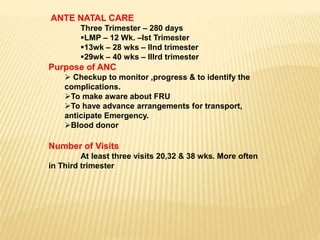 ANTE NATAL CARE
Three Trimester – 280 days
LMP – 12 Wk. –Ist Trimester
13wk – 28 wks – IInd trimester
29wk – 40 wks – IIIrd trimester
Purpose of ANC
 Checkup to monitor ,progress & to identify the
complications.
To make aware about FRU
To have advance arrangements for transport,
anticipate Emergency.
Blood donor
Number of Visits
At least three visits 20,32 & 38 wks. More often
in Third trimester
 