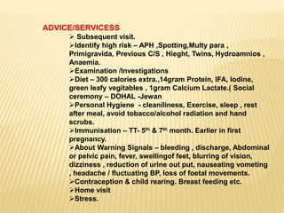ADVICE/SERVICESS
 Subsequent visit.
Identify high risk – APH ,Spotting,Multy para ,
Primigravida, Previous C/S , Hieght, Twins, Hydroamnios ,
Anaemia.
Examination /Investigations
Diet – 300 calories extra.,14gram Protein, IFA, Iodine,
green leafy vegitables , 1gram Calcium Lactate.( Social
ceremony – DOHAL -Jewan
Personal Hygiene - cleaniliness, Exercise, sleep , rest
after meal, avoid tobacco/alcohol radiation and hand
scrubs.
Immunisation – TT- 5th & 7th month. Earlier in first
pregnancy.
About Warning Signals – bleeding , discharge, Abdominal
or pelvic pain, fever, swellingof feet, blurring of vision,
dizziness , reduction of urine out put, nauseating vometing
, headache / fluctuating BP, loss of foetal movements.
Contraception & child rearing. Breast feeding etc.
Home visit
Stress.
 