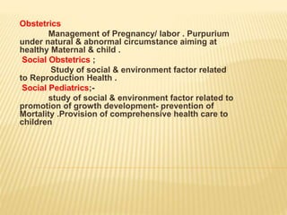Obstetrics
Management of Pregnancy/ labor . Purpurium
under natural & abnormal circumstance aiming at
healthy Maternal & child .
Social Obstetrics ;
Study of social & environment factor related
to Reproduction Health .
Social Pediatrics;-
study of social & environment factor related to
promotion of growth development- prevention of
Mortality .Provision of comprehensive health care to
children
 
