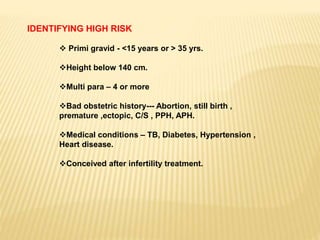 IDENTIFYING HIGH RISK
 Primi gravid - <15 years or > 35 yrs.
Height below 140 cm.
Multi para – 4 or more
Bad obstetric history--- Abortion, still birth ,
premature ,ectopic, C/S , PPH, APH.
Medical conditions – TB, Diabetes, Hypertension ,
Heart disease.
Conceived after infertility treatment.
 